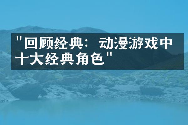 "回顾经典：动漫游戏中的十大经典角色"
