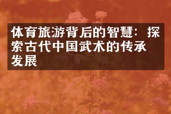 体育旅游背后的智慧：探索古代中国武术的传承与发展