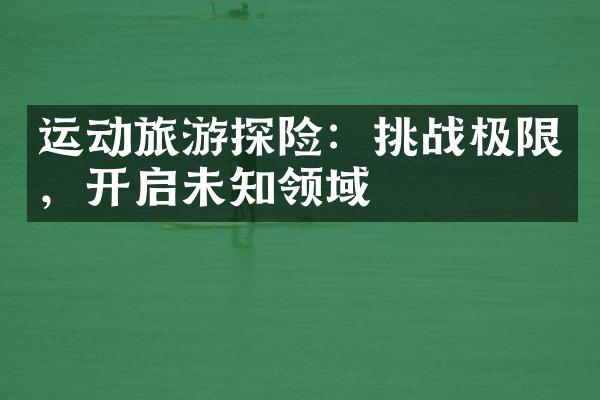 运动旅游探险：挑战极限，开启未知领域