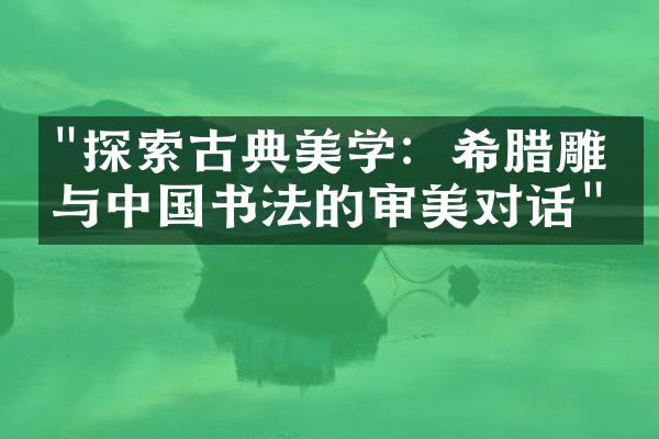 "探索古典美学：希腊雕塑与中国书法的审美对话"