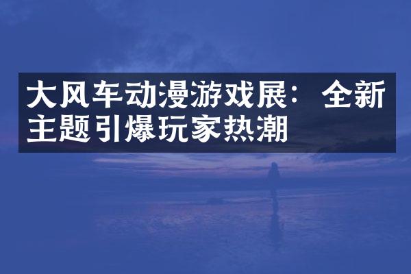 大风车动漫游戏展：全新主题引爆玩家热潮