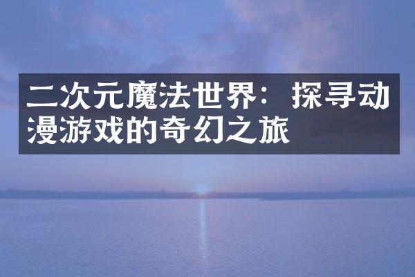 二次元魔法世界：探寻动漫游戏的奇幻之旅