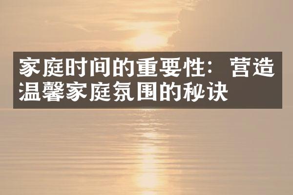 家庭时间的重要性：营造温馨家庭氛围的秘诀