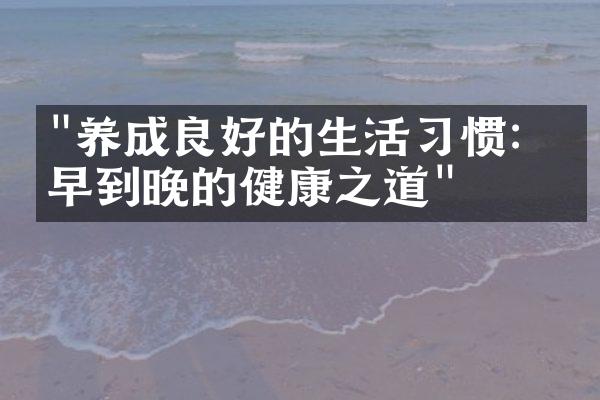 "养成良好的生活习惯：从早到晚的健康之道"