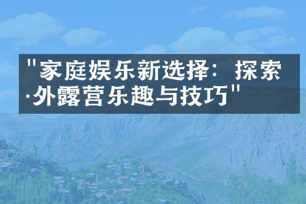 "家庭娱乐新选择：探索户外露营乐趣与技巧"