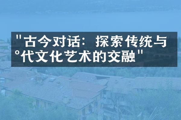 "古今对话：探索传统与现代文化艺术的交融"