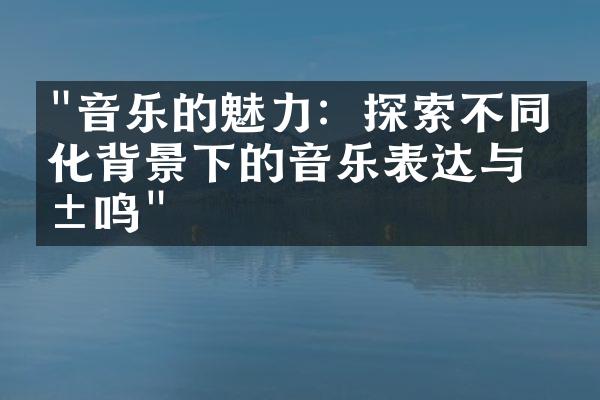 "音乐的魅力：探索不同文化背景下的音乐表达与共鸣"