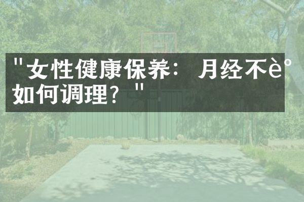 "女性健康保养：月经不调如何调理？"