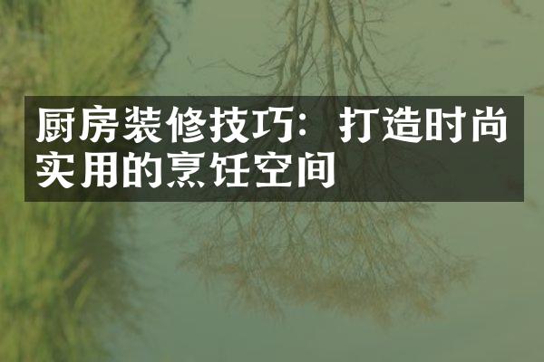 厨房装修技巧：打造时尚实用的烹饪空间