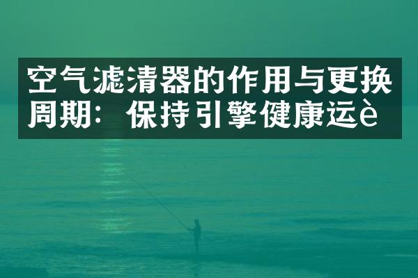 空气滤清器的作用与更换周期：保持引擎健康运行