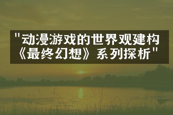 "动漫游戏的世界观建构：《最终幻想》系列探析"