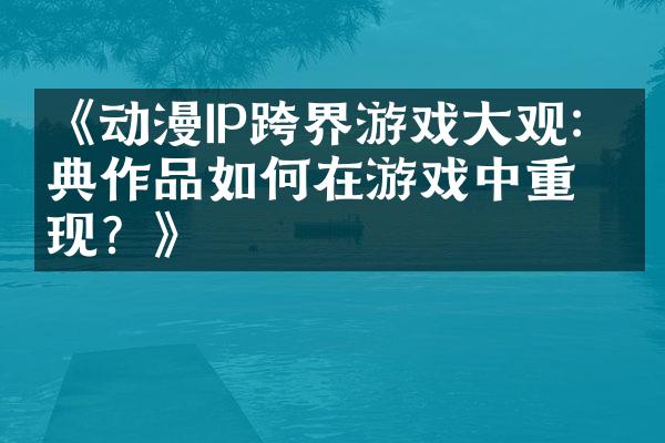 《动漫IP跨界游戏大观：经典作品如何在游戏中重现？》
