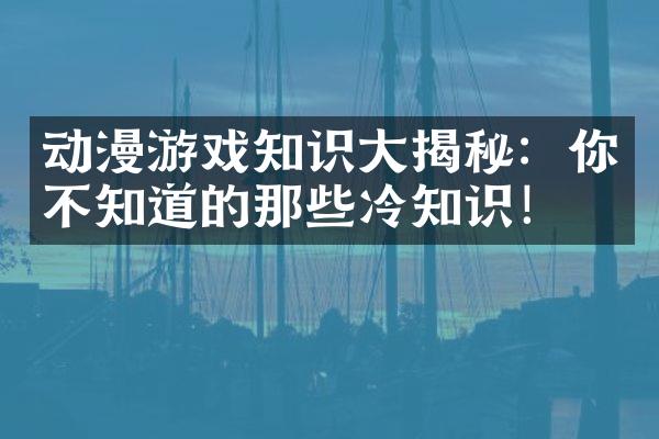 动漫游戏知识大揭秘：你不知道的那些冷知识！