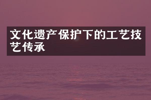 文化遗产保护下的工艺技艺传承