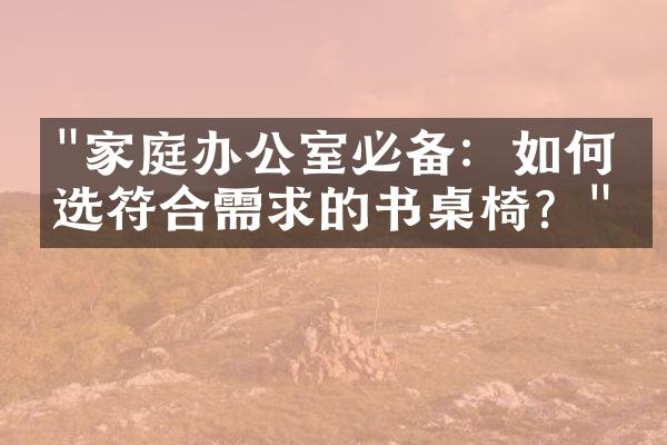 "家庭办公室必备：如何挑选符合需求的书桌椅？"