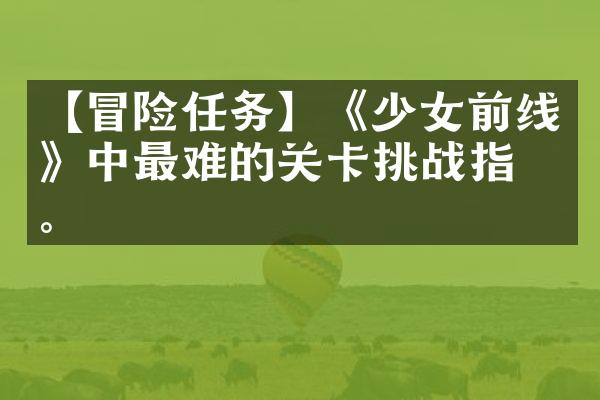 【冒险任务】《少女前线》中最难的关卡挑战指南。