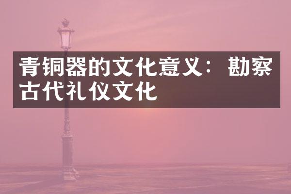 青铜器的文化意义：勘察古代礼仪文化