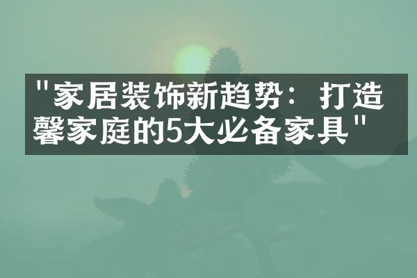 "家居装饰新趋势：打造温馨家庭的5大必备家具"