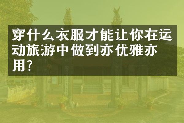 穿什么衣服才能让你在运动旅游中做到亦优雅亦实用？