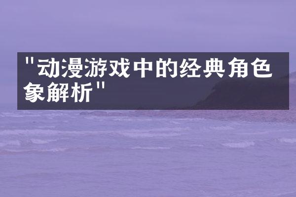 "动漫游戏中的经典角色形象解析"