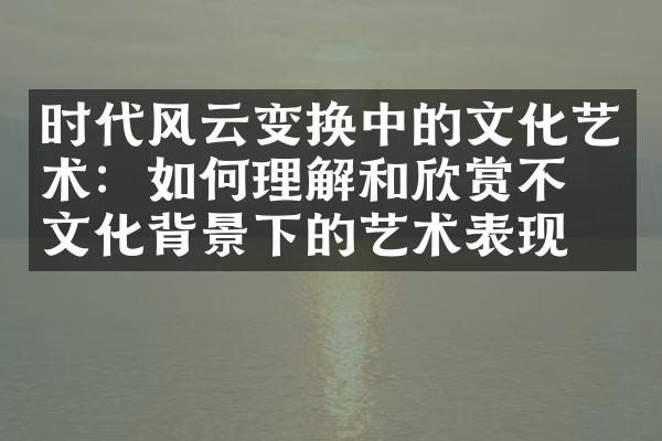 时代风云变换中的文化艺术：如何理解和欣赏不同文化背景下的艺术表现