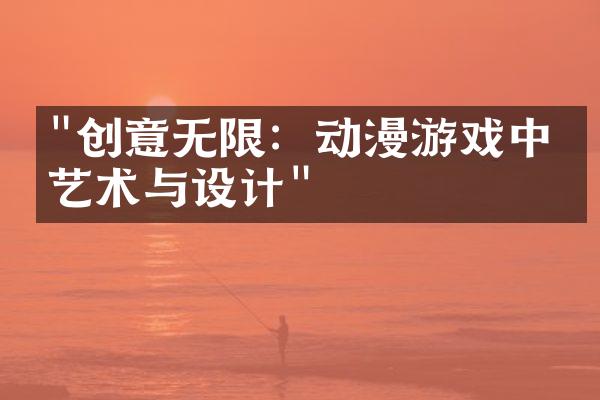 "创意无限：动漫游戏中的艺术与设计"