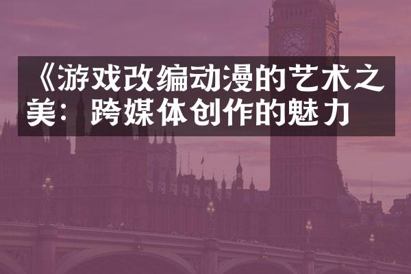 《游戏改编动漫的艺术之美：跨媒体创作的魅力》