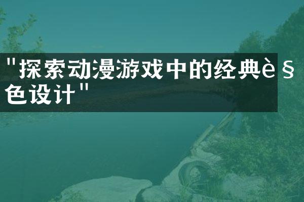 "探索动漫游戏中的经典角色设计"