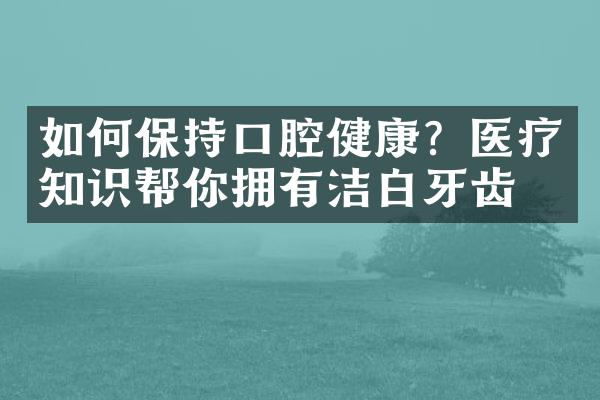 如何保持口腔健康？医疗知识帮你拥有洁白牙齿