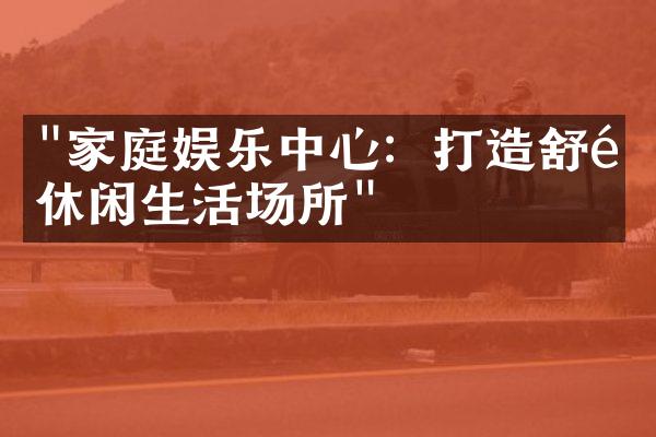 "家庭娱乐中心：打造舒适休闲生活场所"