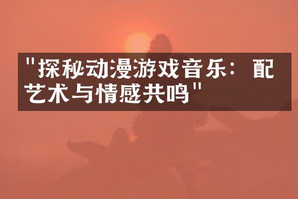"探秘动漫游戏音乐：配乐艺术与情感共鸣"