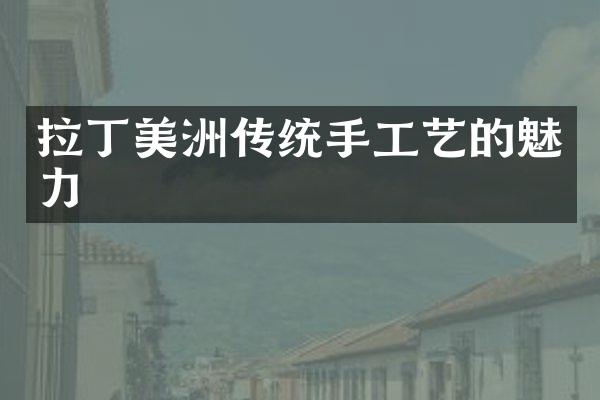 拉丁美洲传统手工艺的魅力