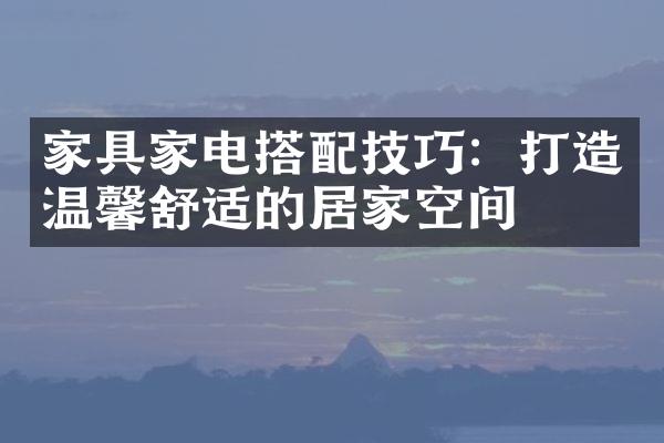 家具家电搭配技巧：打造温馨舒适的居家空间