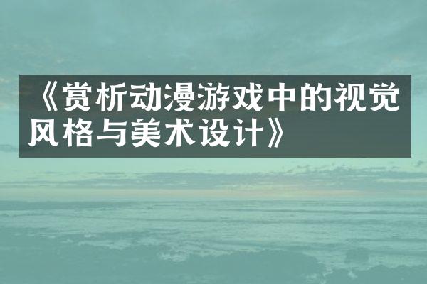《赏析动漫游戏中的视觉风格与美术设计》