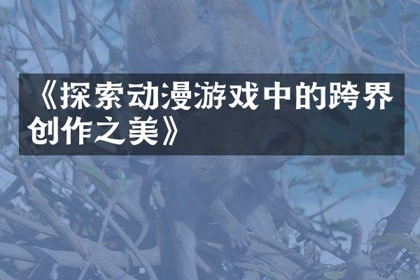 《探索动漫游戏中的跨界创作之美》