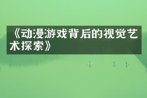 《动漫游戏背后的视觉艺术探索》