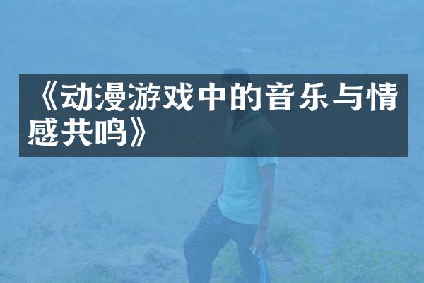 《动漫游戏中的音乐与情感共鸣》