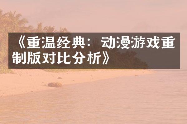 《重温经典：动漫游戏重制版对比分析》