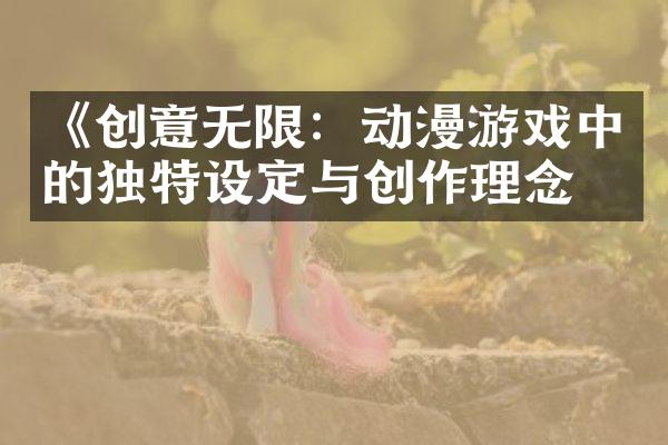 《创意无限：动漫游戏中的独特设定与创作理念》