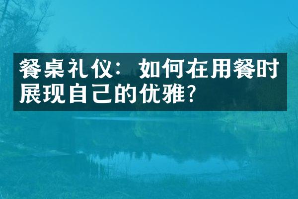 餐桌礼仪：如何在用餐时展现自己的优雅？