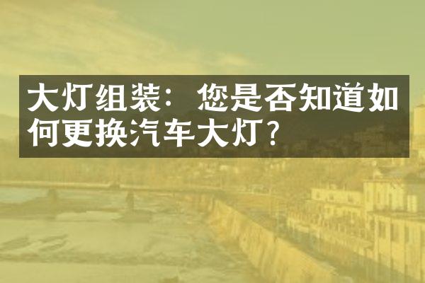 大灯组装：您是否知道如何更换汽车大灯？