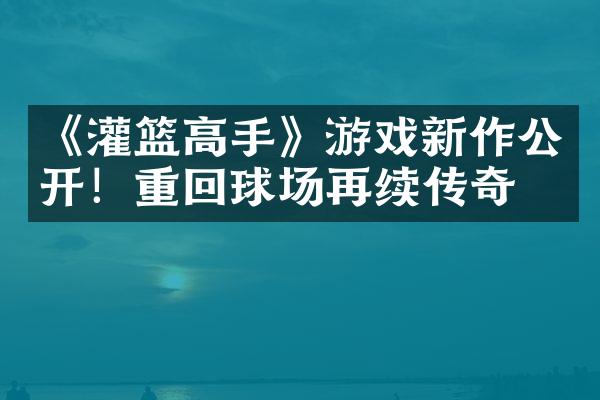 《灌篮高手》游戏新作公开！重回球场再续传奇