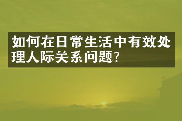如何在日常生活中有效处理人际关系问题？