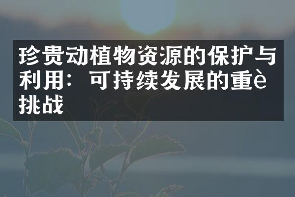 珍贵动植物资源的保护与利用：可持续发展的重要挑战