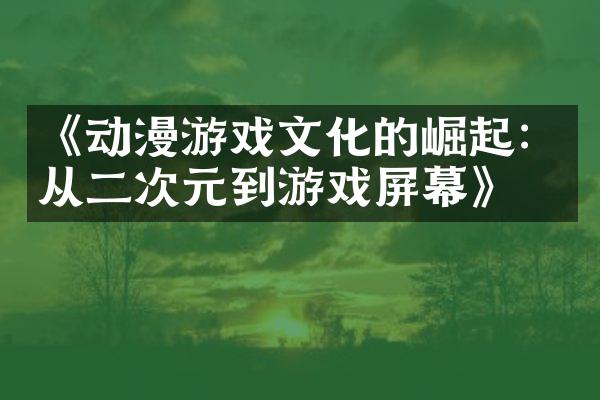 《动漫游戏文化的崛起：从二次元到游戏屏幕》