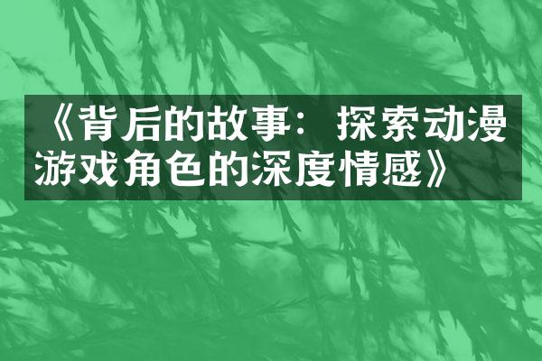 《背后的故事：探索动漫游戏角色的深度情感》