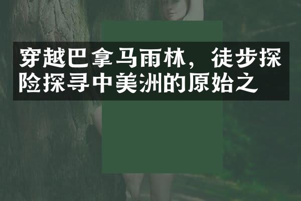 穿越巴拿马雨林，徒步探险探寻中美洲的原始之美