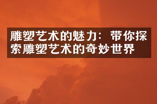 雕塑艺术的魅力：带你探索雕塑艺术的奇妙世界
