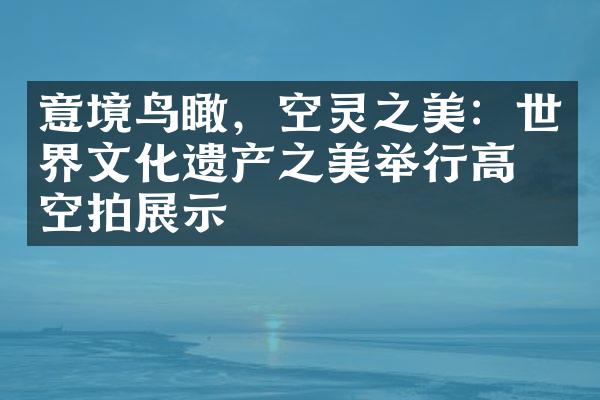 意境鸟瞰，空灵之美：世界文化遗产之美举行高清空拍展示
