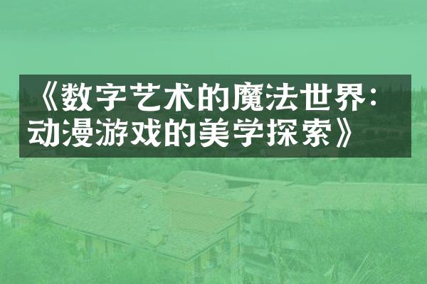 《数字艺术的魔法世界：动漫游戏的美学探索》